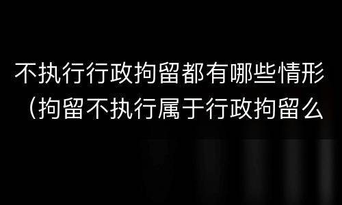 不执行行政拘留都有哪些情形（拘留不执行属于行政拘留么）