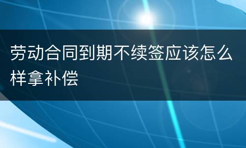 劳动合同到期不续签应该怎么样拿补偿