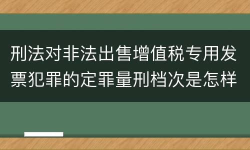 刑法对非法出售增值税专用发票犯罪的定罪量刑档次是怎样的