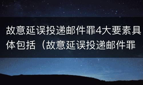 故意延误投递邮件罪4大要素具体包括（故意延误投递邮件罪4大要素具体包括什么）