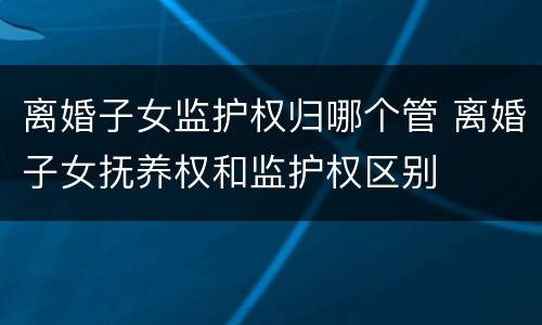 离婚子女监护权归哪个管 离婚子女抚养权和监护权区别