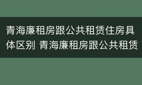 青海廉租房跟公共租赁住房具体区别 青海廉租房跟公共租赁住房具体区别是什么