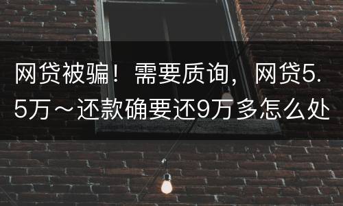 网贷被骗！需要质询，网贷5.5万～还款确要还9万多怎么处理