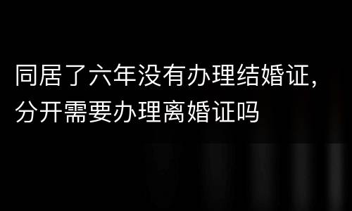 同居了六年没有办理结婚证，分开需要办理离婚证吗