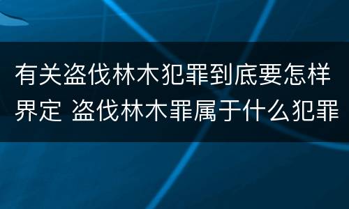 有关盗伐林木犯罪到底要怎样界定 盗伐林木罪属于什么犯罪类型