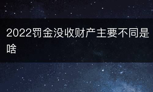 2022罚金没收财产主要不同是啥