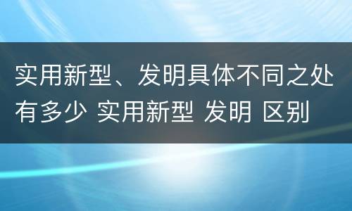 实用新型、发明具体不同之处有多少 实用新型 发明 区别