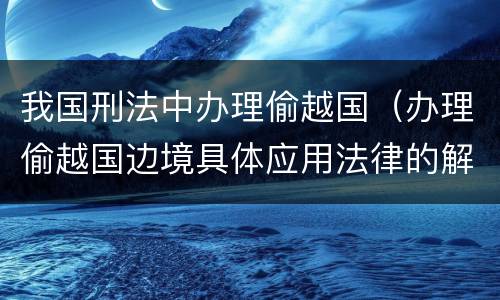 我国刑法中办理偷越国（办理偷越国边境具体应用法律的解释）