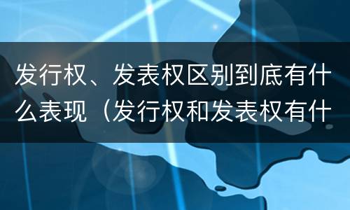 发行权、发表权区别到底有什么表现（发行权和发表权有什么区别）