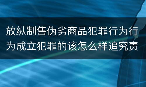 放纵制售伪劣商品犯罪行为行为成立犯罪的该怎么样追究责任