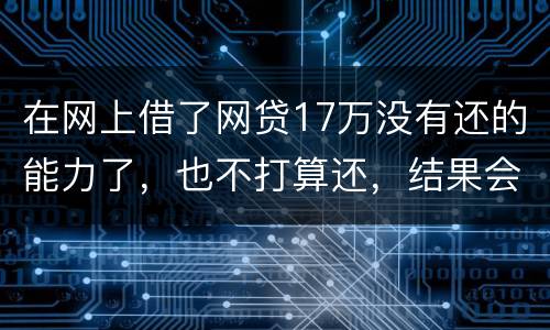 在网上借了网贷17万没有还的能力了，也不打算还，结果会有什么麻烦吗