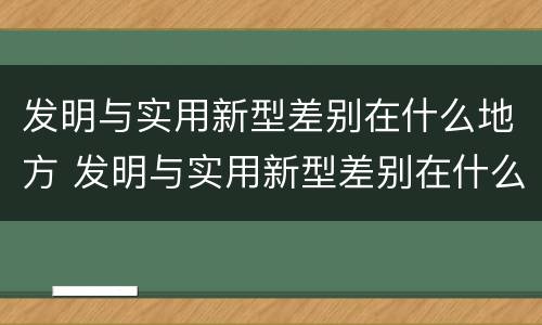 发明与实用新型差别在什么地方 发明与实用新型差别在什么地方出现