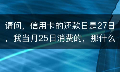 请问，信用卡的还款日是27日，我当月25日消费的，那什么时候还款？是下月的27日