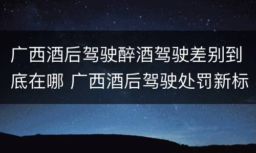 广西酒后驾驶醉酒驾驶差别到底在哪 广西酒后驾驶处罚新标准