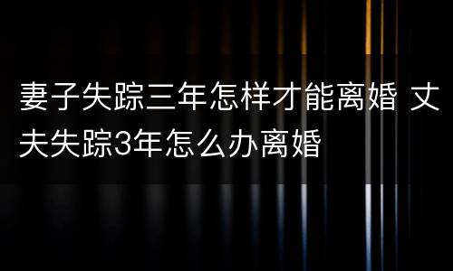 妻子失踪三年怎样才能离婚 丈夫失踪3年怎么办离婚