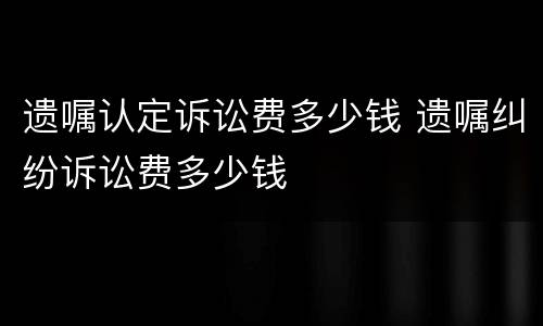 遗嘱认定诉讼费多少钱 遗嘱纠纷诉讼费多少钱