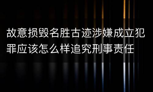 故意损毁名胜古迹涉嫌成立犯罪应该怎么样追究刑事责任