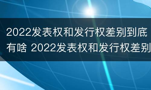 2022发表权和发行权差别到底有啥 2022发表权和发行权差别到底有啥不同