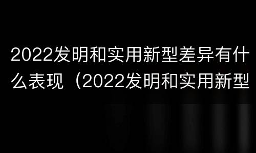 2022发明和实用新型差异有什么表现（2022发明和实用新型差异有什么表现和意义）