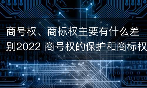 商号权、商标权主要有什么差别2022 商号权的保护和商标权的保护一样是全国性范围的