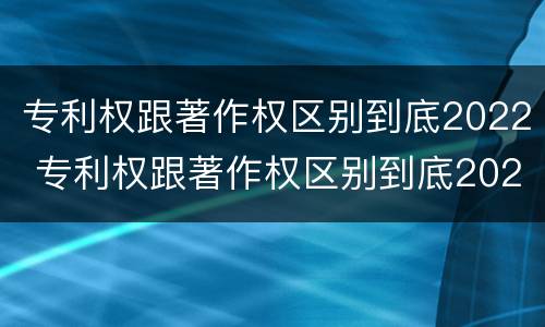 专利权跟著作权区别到底2022 专利权跟著作权区别到底2022年