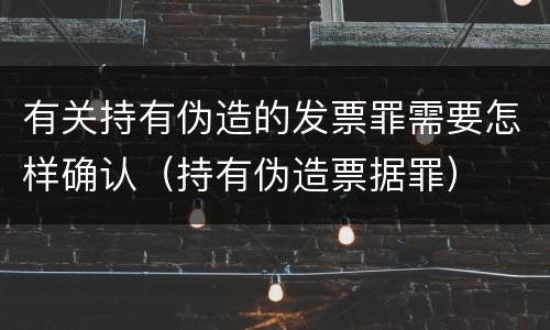 有关持有伪造的发票罪需要怎样确认（持有伪造票据罪）