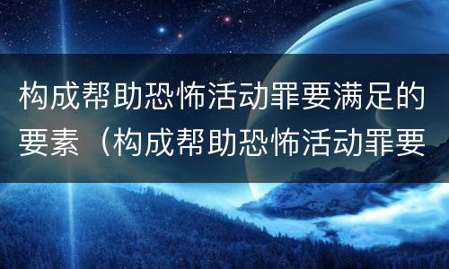 构成帮助恐怖活动罪要满足的要素（构成帮助恐怖活动罪要满足的要素有哪些）