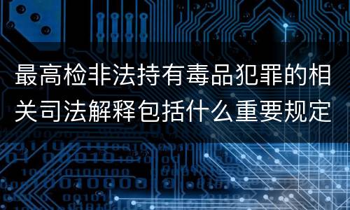 最高检非法持有毒品犯罪的相关司法解释包括什么重要规定