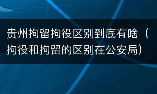 贵州拘留拘役区别到底有啥（拘役和拘留的区别在公安局）