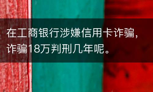 在工商银行涉嫌信用卡诈骗，诈骗18万判刑几年呢。