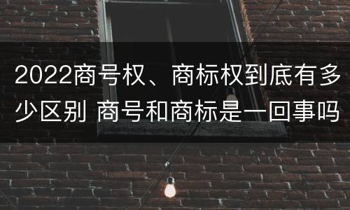 2022商号权、商标权到底有多少区别 商号和商标是一回事吗