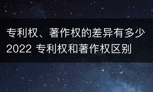 专利权、著作权的差异有多少2022 专利权和著作权区别