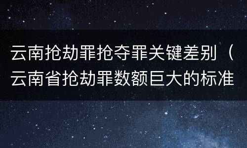 云南抢劫罪抢夺罪关键差别（云南省抢劫罪数额巨大的标准）