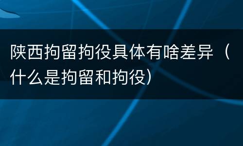 陕西拘留拘役具体有啥差异（什么是拘留和拘役）