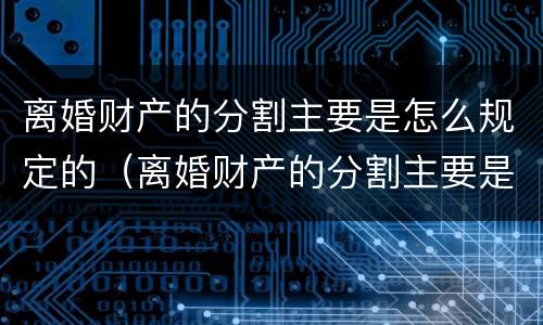 离婚财产的分割主要是怎么规定的（离婚财产的分割主要是怎么规定的呢）