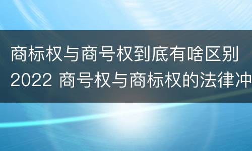 商标权与商号权到底有啥区别2022 商号权与商标权的法律冲突与解决