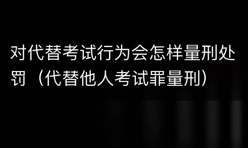 对代替考试行为会怎样量刑处罚（代替他人考试罪量刑）