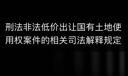 刑法非法低价出让国有土地使用权案件的相关司法解释规定具体是什么