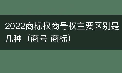 2022商标权商号权主要区别是几种（商号 商标）