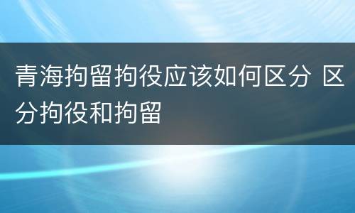 青海拘留拘役应该如何区分 区分拘役和拘留