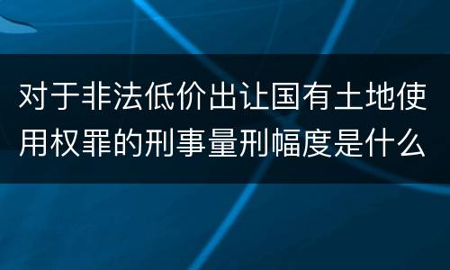 对于非法低价出让国有土地使用权罪的刑事量刑幅度是什么