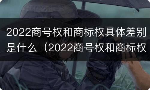 2022商号权和商标权具体差别是什么（2022商号权和商标权具体差别是什么意思）