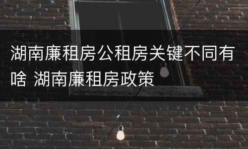 湖南廉租房公租房关键不同有啥 湖南廉租房政策