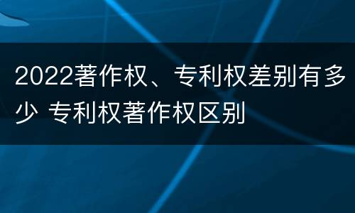 2022著作权、专利权差别有多少 专利权著作权区别