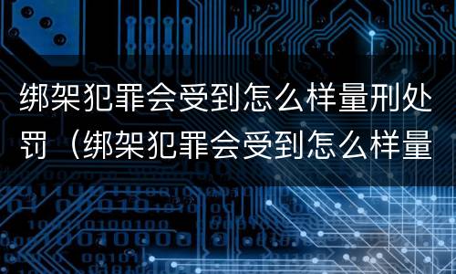 绑架犯罪会受到怎么样量刑处罚（绑架犯罪会受到怎么样量刑处罚吗）