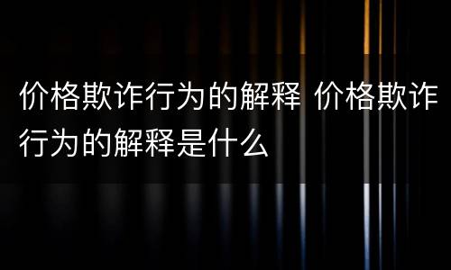 价格欺诈行为的解释 价格欺诈行为的解释是什么