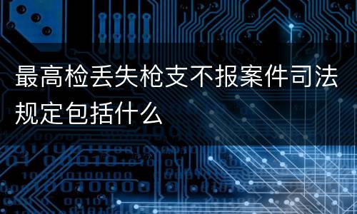 最高检丢失枪支不报案件司法规定包括什么