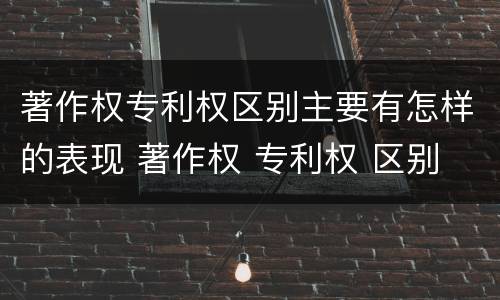 著作权专利权区别主要有怎样的表现 著作权 专利权 区别