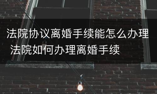 法院协议离婚手续能怎么办理 法院如何办理离婚手续