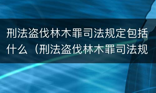 刑法盗伐林木罪司法规定包括什么（刑法盗伐林木罪司法规定包括什么罪名）